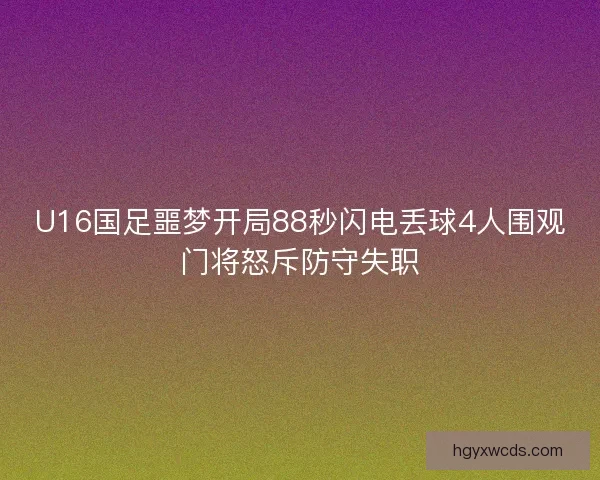 U16国足噩梦开局88秒闪电丢球4人围观门将怒斥防守失职
