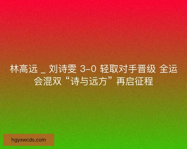 林高远 _ 刘诗雯 3-0 轻取对手晋级 全运会混双 “诗与远方” 再启征程