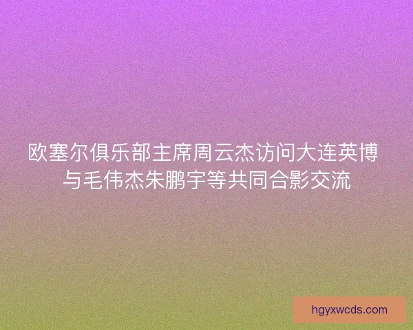 欧塞尔俱乐部主席周云杰访问大连英博 与毛伟杰朱鹏宇等共同合影交流