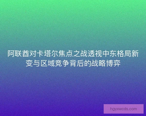 阿联酋对卡塔尔焦点之战透视中东格局新变与区域竞争背后的战略博弈