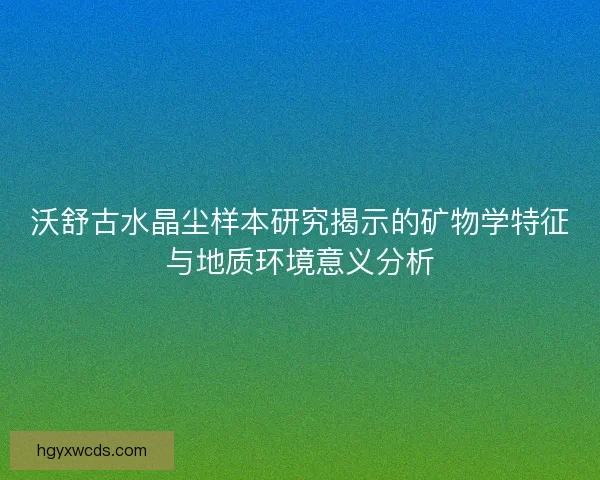 沃舒古水晶尘样本研究揭示的矿物学特征与地质环境意义分析
