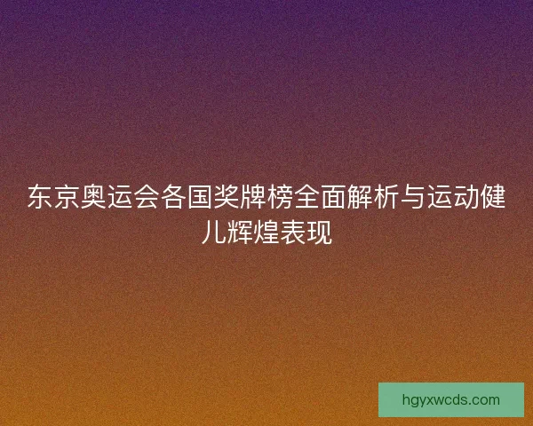 东京奥运会各国奖牌榜全面解析与运动健儿辉煌表现