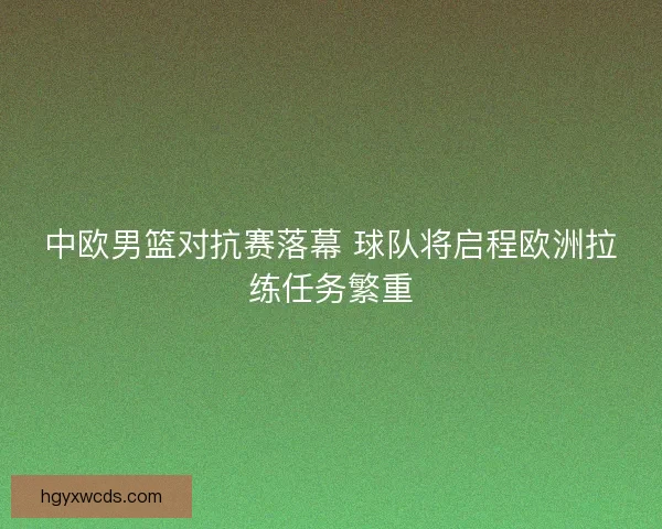 中欧男篮对抗赛落幕 球队将启程欧洲拉练任务繁重