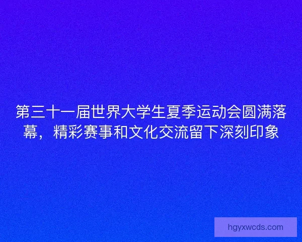 第三十一届世界大学生夏季运动会圆满落幕，精彩赛事和文化交流留下深刻印象
