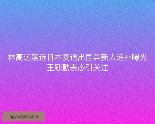 林高远落选日本赛退出国乒新人递补曝光王励勤表态引关注