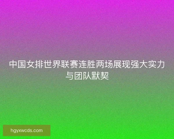 中国女排世界联赛连胜两场展现强大实力与团队默契