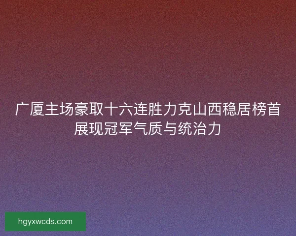 广厦主场豪取十六连胜力克山西稳居榜首展现冠军气质与统治力