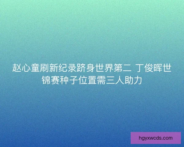 赵心童刷新纪录跻身世界第二 丁俊晖世锦赛种子位置需三人助力