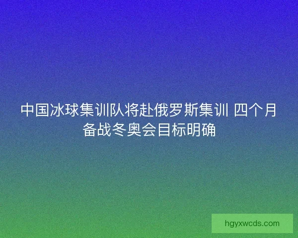 中国冰球集训队将赴俄罗斯集训 四个月备战冬奥会目标明确
