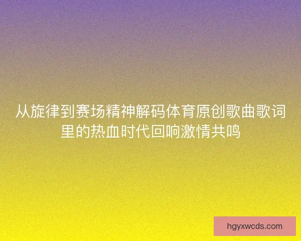 从旋律到赛场精神解码体育原创歌曲歌词里的热血时代回响激情共鸣