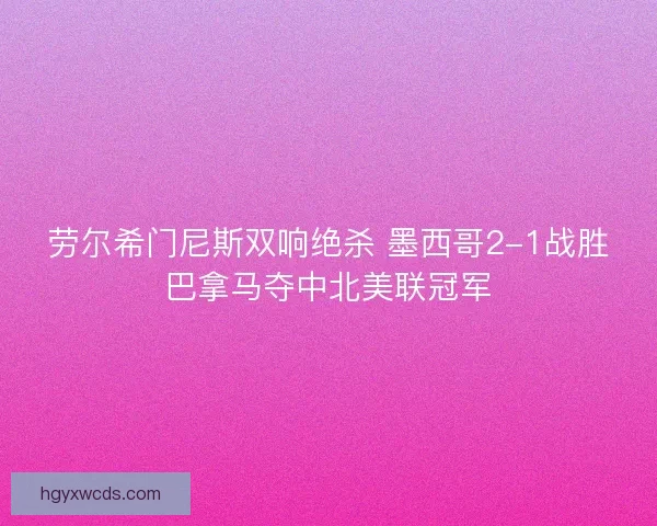 劳尔希门尼斯双响绝杀 墨西哥2-1战胜巴拿马夺中北美联冠军 劳尔希门尼斯双响绝杀 墨西哥2-1战胜巴拿马夺中北美联冠军