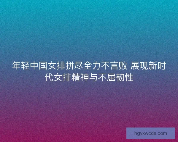 年轻中国女排拼尽全力不言败 展现新时代女排精神与不屈韧性