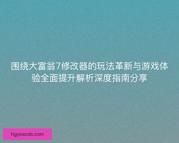 围绕大富翁7修改器的玩法革新与游戏体验全面提升解析深度指南分享
