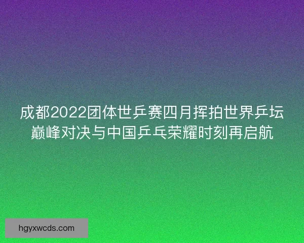 成都2022团体世乒赛四月挥拍世界乒坛巅峰对决与中国乒乓荣耀时刻再启航