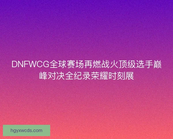 DNFWCG全球赛场再燃战火顶级选手巅峰对决全纪录荣耀时刻展