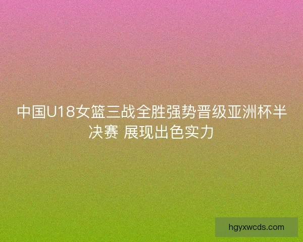 中国U18女篮三战全胜强势晋级亚洲杯半决赛 展现出色实力 中国U18女篮三战全胜强势晋级亚洲杯半决赛 展现出色实力