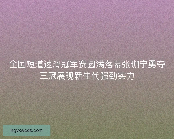 全国短道速滑冠军赛圆满落幕张珈宁勇夺三冠展现新生代强劲实力