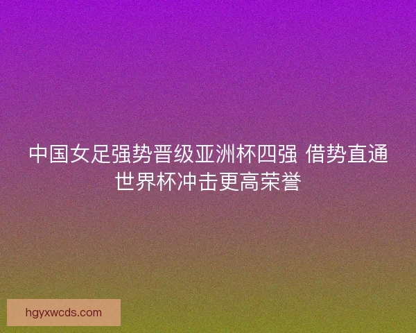 中国女足强势晋级亚洲杯四强 借势直通世界杯冲击更高荣誉 中国女足强势晋级亚洲杯四强 借势直通世界杯冲击更高荣誉