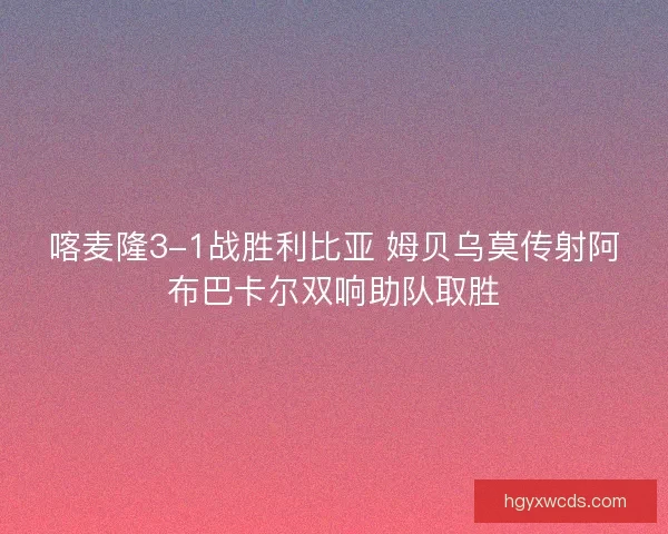 喀麦隆3-1战胜利比亚 姆贝乌莫传射阿布巴卡尔双响助队取胜