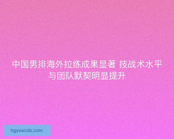 中国男排海外拉练成果显著 技战术水平与团队默契明显提升 中国男排海外拉练成果显著 技战术水平与团队默契明显提升