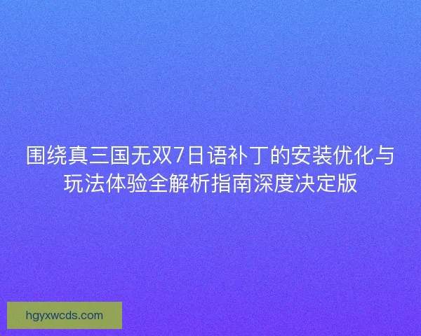 围绕真三国无双7日语补丁的安装优化与玩法体验全解析指南深度决定版