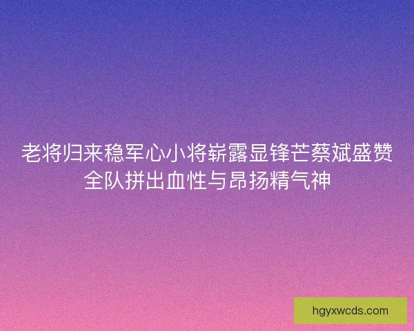 老将归来稳军心小将崭露显锋芒蔡斌盛赞全队拼出血性与昂扬精气神