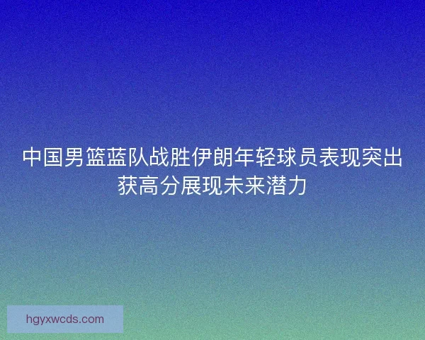中国男篮蓝队战胜伊朗年轻球员表现突出获高分展现未来潜力 中国男篮蓝队战胜伊朗年轻球员表现突出获高分展现未来潜力
