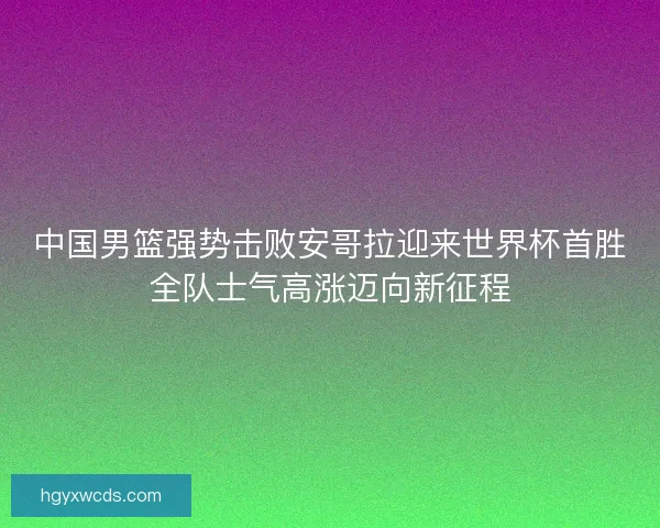 中国男篮强势击败安哥拉迎来世界杯首胜全队士气高涨迈向新征程