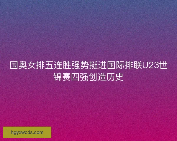 国奥女排五连胜强势挺进国际排联U23世锦赛四强创造历史