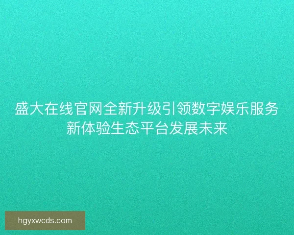 盛大在线官网全新升级引领数字娱乐服务新体验生态平台发展未来